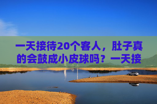 一天接待20个客人,肚子真的会鼓成小皮球吗?一天接待20个客人,肚子会鼓成小皮球? 一天接待20个客人,肚子真的会鼓成小皮球吗?一天接待20个客人,肚子会鼓成小皮球?