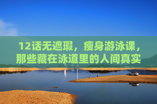 12话无遮瑕,瘦身游泳课,那些藏在泳道里的人间真实,瘦身游泳课,藏在泳道里的人间真实 12话无遮瑕,瘦身游泳课,那些藏在泳道里的人间真实,瘦身游泳课,藏在泳道里的人间真实
