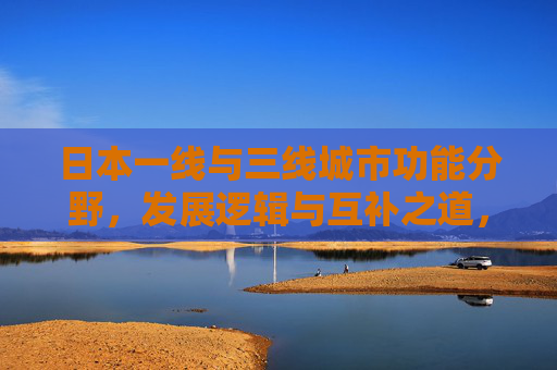 日本一线与三线城市功能分野,发展逻辑与互补之道,日本一线与三线城市功能分野、发展逻辑及互补之道 日本一线与三线城市功能分野,发展逻辑与互补之道,日本一线与三线城市功能分野、发展逻辑及互补之道