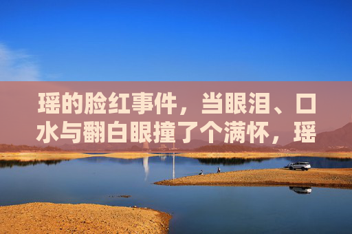 瑶的脸红事件,当眼泪、口水与翻白眼撞了个满怀,瑶的脸红事件,眼泪、口水与翻白眼撞个满怀 瑶的脸红事件,当眼泪、口水与翻白眼撞了个满怀,瑶的脸红事件,眼泪、口水与翻白眼撞个满怀