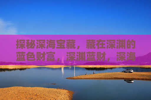 探秘深海宝藏，藏在深渊的蓝色财富，深渊蓝财，深海宝藏探秘