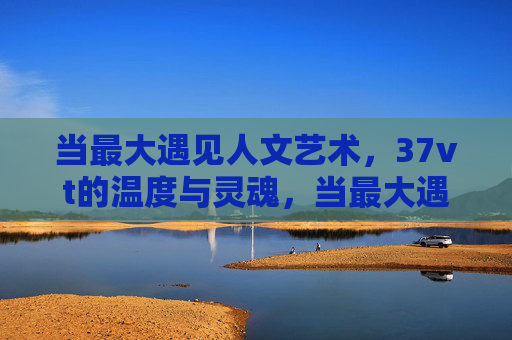当最大遇见人文艺术，37vt的温度与灵魂，当最大遇见人文艺术，37vt的温度与灵魂