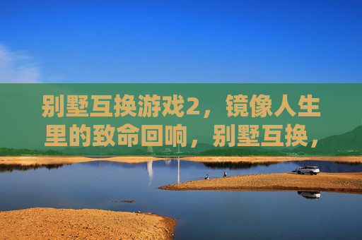 别墅互换游戏2，镜像人生里的致命回响，别墅互换，镜像人生里的致命回响