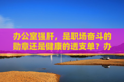 办公室强肝,是职场奋斗的勋章还是健康的透支单?办公室强肝,职场奋斗的勋章还是健康的透支单? 办公室强肝,是职场奋斗的勋章还是健康的透支单?办公室强肝,职场奋斗的勋章还是健康的透支单?