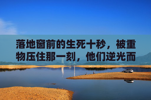 落地窗前的生死十秒,被重物压住那一刻,他们逆光而来,生死十秒,逆光而来 落地窗前的生死十秒,被重物压住那一刻,他们逆光而来,生死十秒,逆光而来