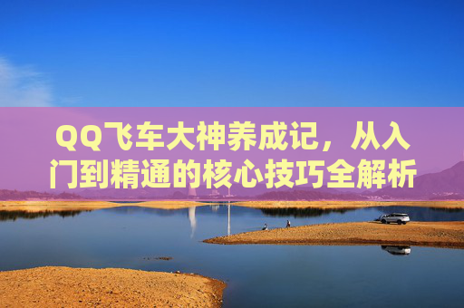 QQ飞车大神养成记,从入门到精通的核心技巧全解析,QQ飞车从入门到精通,大神养成核心技巧全解析 QQ飞车大神养成记,从入门到精通的核心技巧全解析,QQ飞车从入门到精通,大神养成核心技巧全解析