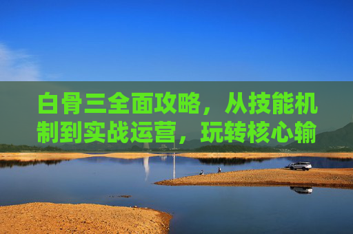 白骨三全面攻略，从技能机制到实战运营，玩转核心输出，白骨三全面攻略，从技能机制到实战运营，玩转核心输出