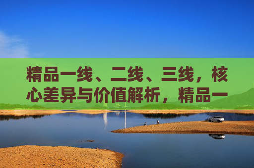 精品一线、二线、三线，核心差异与价值解析，精品一二三线，核心差异与价值解析