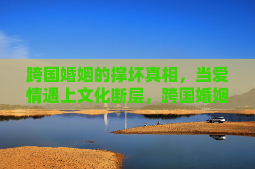 跨国婚姻的撑坏真相,当爱情遇上文化断层,跨国婚姻的撑坏真相,爱情难跨文化断层 跨国婚姻的撑坏真相,当爱情遇上文化断层,跨国婚姻的撑坏真相,爱情难跨文化断层