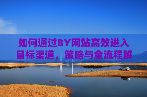 如何通过BY网站高效进入目标渠道,策略与全流程解析,BY网站高效进入目标渠道,策略与全流程解析 如何通过BY网站高效进入目标渠道,策略与全流程解析,BY网站高效进入目标渠道,策略与全流程解析
