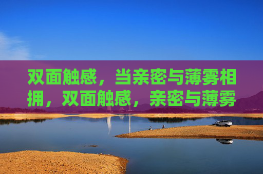 双面触感,当亲密与薄雾相拥,双面触感,亲密与薄雾相拥 双面触感,当亲密与薄雾相拥,双面触感,亲密与薄雾相拥