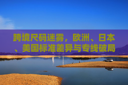 跨境尺码迷雾，欧洲、日本、美国标准差异与专线破局之道——当美国又遇上全球尺码战，跨境尺码迷雾，欧美日标准差异与专线破局之道——美国遇上全球尺码战