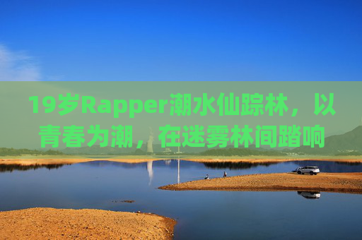 19岁Rapper潮水仙踪林,以青春为潮,在迷雾林间踏响韵脚,青春为潮,仙踪林间踏响Rapper韵脚 19岁Rapper潮水仙踪林,以青春为潮,在迷雾林间踏响韵脚,青春为潮,仙踪林间踏响Rapper韵脚