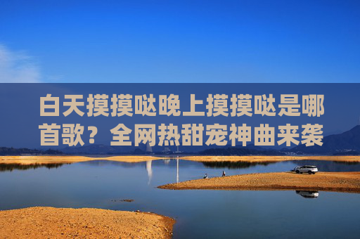白天摸摸哒晚上摸摸哒是哪首歌?全网热甜宠神曲来袭,旋律一起DNA动了!白天摸摸哒晚上摸摸哒,全网热甜宠神曲,DNA动了! 白天摸摸哒晚上摸摸哒是哪首歌?全网热甜宠神曲来袭,旋律一起DNA动了!白天摸摸哒晚上摸摸哒,全网热甜宠神曲,DNA动了!