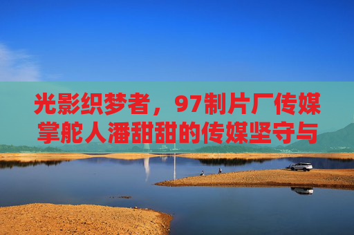 光影织梦者，97制片厂传媒掌舵人潘甜甜的传媒坚守与创新之路，光影织梦者潘甜甜，97制片厂传媒的坚守与创新之路