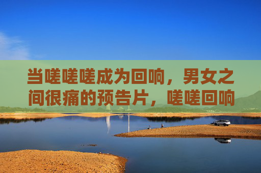 当嗟嗟嗟成为回响，男女之间很痛的预告片，嗟嗟回响，男女痛的预告