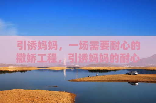 引诱妈妈,一场需要耐心的撒娇工程,引诱妈妈的耐心撒娇工程 引诱妈妈,一场需要耐心的撒娇工程,引诱妈妈的耐心撒娇工程