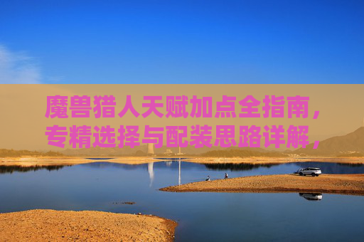 魔兽猎人天赋加点全指南,专精选择与配装思路详解,魔兽猎人专精、配装与天赋加点全指南 魔兽猎人天赋加点全指南,专精选择与配装思路详解,魔兽猎人专精、配装与天赋加点全指南