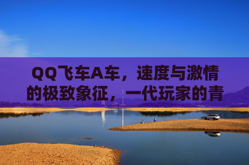 QQ飞车A车,速度与激情的极致象征,一代玩家的青春印记,QQ飞车A车,速度与激情的极致,一代玩家的青春印记 QQ飞车A车,速度与激情的极致象征,一代玩家的青春印记,QQ飞车A车,速度与激情的极致,一代玩家的青春印记
