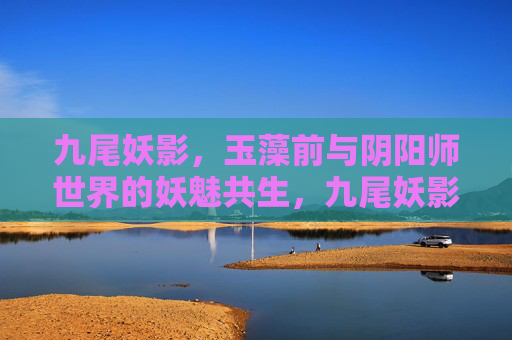 九尾妖影,玉藻前与阴阳师世界的妖魅共生,九尾妖影,玉藻前与阴阳师世界的妖魅共生 九尾妖影,玉藻前与阴阳师世界的妖魅共生,九尾妖影,玉藻前与阴阳师世界的妖魅共生
