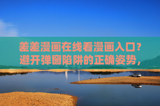 差差漫画在线看漫画入口?避开弹窗陷阱的正确姿势,差差漫画入口,避开弹窗陷阱的正确姿势 差差漫画在线看漫画入口?避开弹窗陷阱的正确姿势,差差漫画入口,避开弹窗陷阱的正确姿势
