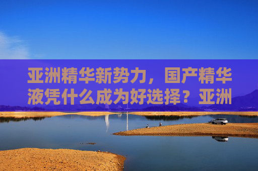 亚洲精华新势力，国产精华液凭什么成为好选择？亚洲新势力，国产精华液凭什么成为好选择？