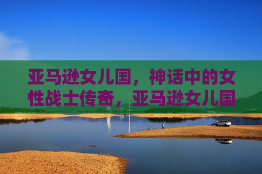 亚马逊女儿国，神话中的女性战士传奇，亚马逊女儿国神话女性战士传奇