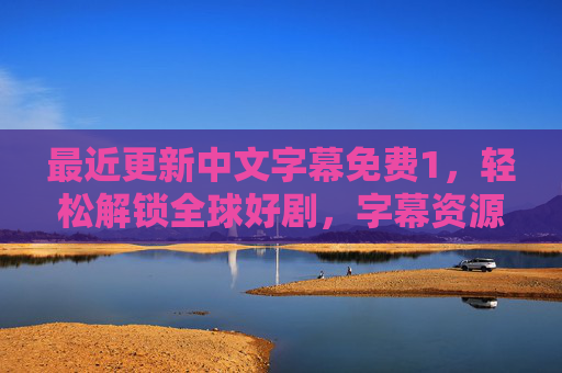 最近更新中文字幕免费1,轻松解锁全球好剧,字幕资源零门槛获取,免费中文字幕零门槛解锁全球好剧 最近更新中文字幕免费1,轻松解锁全球好剧,字幕资源零门槛获取,免费中文字幕零门槛解锁全球好剧