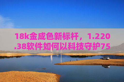 18k金成色新标杆，1.220.38软件如何以科技守护75%的纯粹？