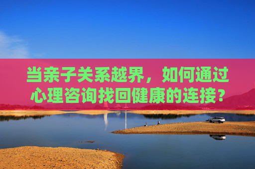当亲子关系越界,如何通过心理咨询找回健康的连接? 当亲子关系越界,如何通过心理咨询找回健康的连接?