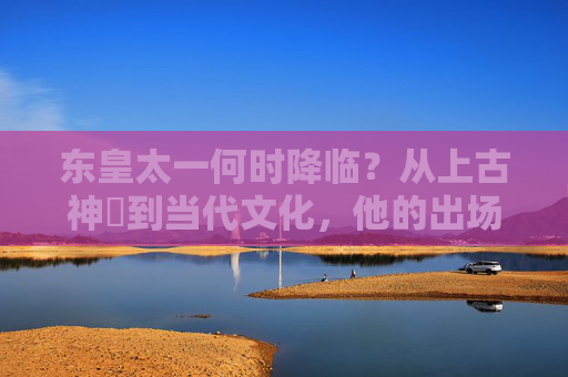 东皇太一何时降临?从上古神祇到当代文化,他的出场时间跨越千年,东皇太一,跨越千年的神祇降临之问 东皇太一何时降临?从上古神祇到当代文化,他的出场时间跨越千年,东皇太一,跨越千年的神祇降临之问