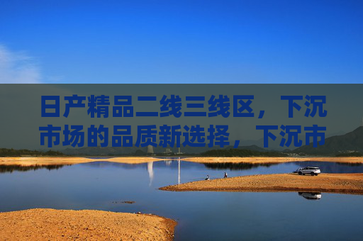 日产精品二线三线区,下沉市场的品质新选择,下沉市场的品质新选择,日产精品二线三线区 日产精品二线三线区,下沉市场的品质新选择,下沉市场的品质新选择,日产精品二线三线区
