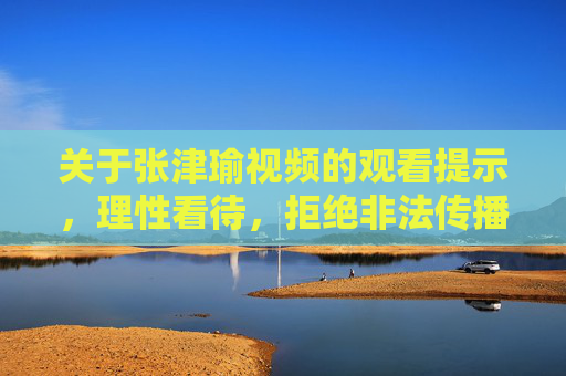关于张津瑜视频的观看提示,理性看待,拒绝非法传播,张津瑜视频,理性看待,拒绝非法传播 关于张津瑜视频的观看提示,理性看待,拒绝非法传播,张津瑜视频,理性看待,拒绝非法传播