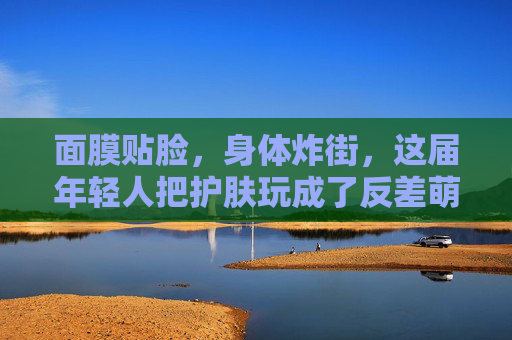 面膜贴脸,身体炸街,这届年轻人把护肤玩成了反差萌现场,面膜贴脸,身体炸街,年轻人的护肤反差萌现场 面膜贴脸,身体炸街,这届年轻人把护肤玩成了反差萌现场,面膜贴脸,身体炸街,年轻人的护肤反差萌现场