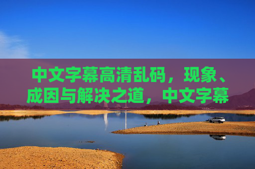 中文字幕高清乱码,现象、成因与解决之道,中文字幕高清乱码,现象、成因与解决之道 中文字幕高清乱码,现象、成因与解决之道,中文字幕高清乱码,现象、成因与解决之道