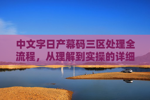 中文字日产幕码三区处理全流程,从理解到实操的详细步骤,中文字日产幕码三区处理全流程,从理解到实操详解 中文字日产幕码三区处理全流程,从理解到实操的详细步骤,中文字日产幕码三区处理全流程,从理解到实操详解