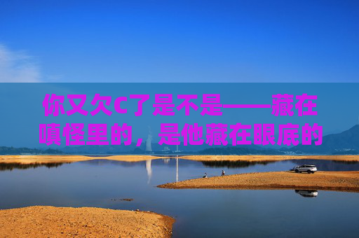 你又欠C了是不是——藏在嗔怪里的，是他藏在眼底的温柔，嗔怪藏温柔，眼底是你