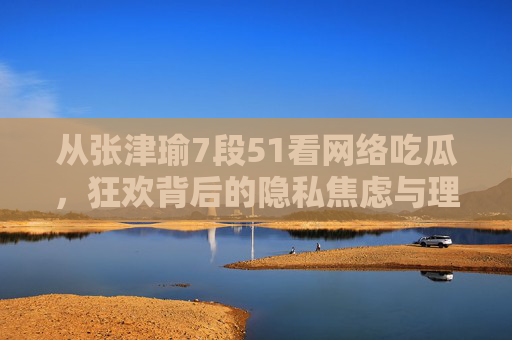 从张津瑜7段51看网络吃瓜,狂欢背后的隐私焦虑与理性边界,张津瑜事件,网络吃瓜狂欢中的隐私焦虑与理性边界 从张津瑜7段51看网络吃瓜,狂欢背后的隐私焦虑与理性边界,张津瑜事件,网络吃瓜狂欢中的隐私焦虑与理性边界