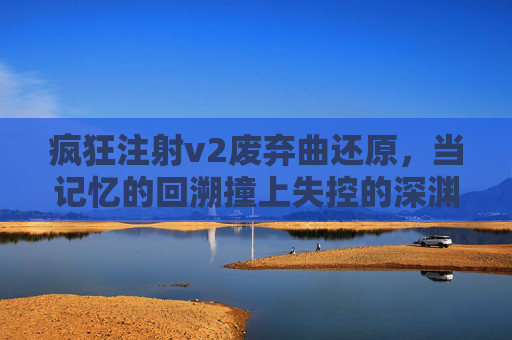 疯狂注射v2废弃曲还原,当记忆的回溯撞上失控的深渊,废弃曲还原,记忆回溯撞失控深渊 疯狂注射v2废弃曲还原,当记忆的回溯撞上失控的深渊,废弃曲还原,记忆回溯撞失控深渊