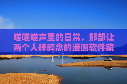 嗟嗟嗟声里的日常,那部让两个人碎碎念的漫画软件藏在哪里?日常碎碎念里的漫画软件 嗟嗟嗟声里的日常,那部让两个人碎碎念的漫画软件藏在哪里?日常碎碎念里的漫画软件