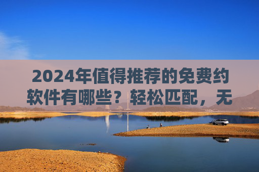 2024年值得推荐的免费约软件有哪些?轻松匹配,无需付费,2024年免费约会软件推荐,轻松匹配,无需付费 2024年值得推荐的免费约软件有哪些?轻松匹配,无需付费,2024年免费约会软件推荐,轻松匹配,无需付费