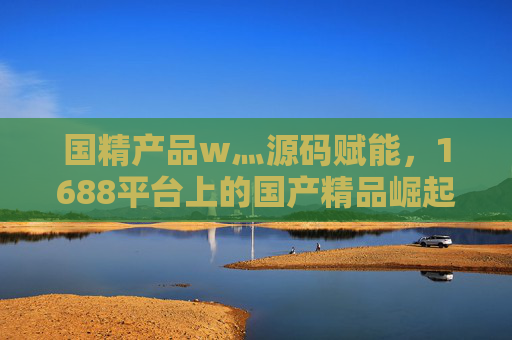 国精产品w灬源码赋能,1688平台上的国产精品崛起之路,1688平台,源码赋能国产精品崛起之路 国精产品w灬源码赋能,1688平台上的国产精品崛起之路,1688平台,源码赋能国产精品崛起之路