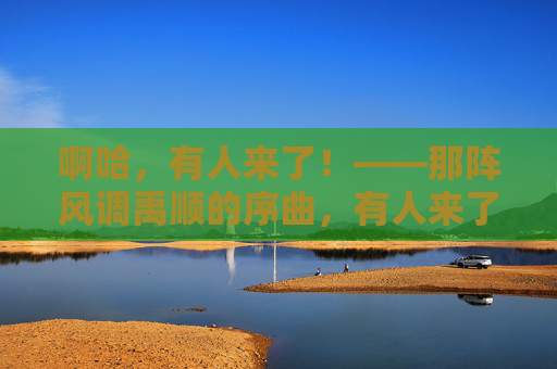 啊哈,有人来了!——那阵风调禹顺的序曲,有人来了,风调禹顺的序曲 啊哈,有人来了!——那阵风调禹顺的序曲,有人来了,风调禹顺的序曲