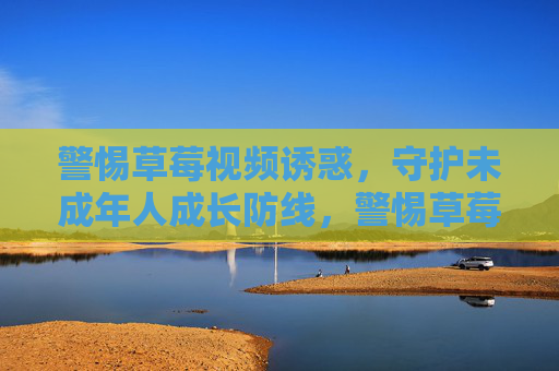 警惕草莓视频诱惑,守护未成年人成长防线,警惕草莓视频诱惑,守护未成年人成长防线 警惕草莓视频诱惑,守护未成年人成长防线,警惕草莓视频诱惑,守护未成年人成长防线