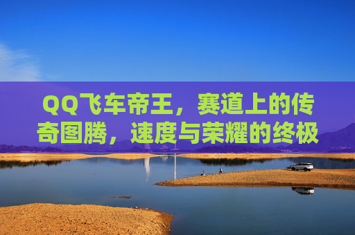 QQ飞车帝王,赛道上的传奇图腾,速度与荣耀的终极信仰,帝王图腾,速度与荣耀的终极信仰 QQ飞车帝王,赛道上的传奇图腾,速度与荣耀的终极信仰,帝王图腾,速度与荣耀的终极信仰