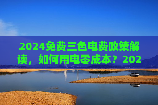 2024免费三色电费政策解读,如何用电零成本?2024免费三色电费政策,用电零成本解读 2024免费三色电费政策解读,如何用电零成本?2024免费三色电费政策,用电零成本解读