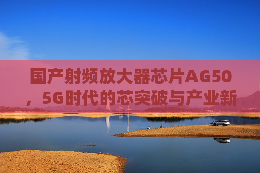 国产射频放大器芯片AG50，5G时代的芯突破与产业新篇章，国产AG50芯片，5G时代的芯突破与产业新篇章