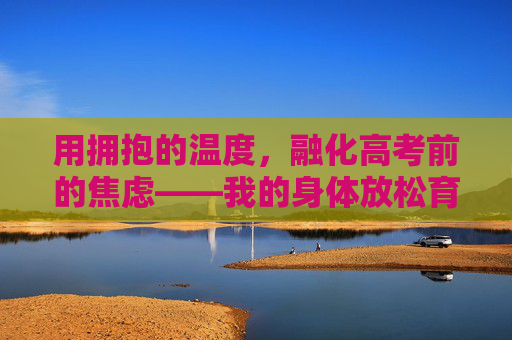 用拥抱的温度，融化高考前的焦虑——我的身体放松育儿手记，拥抱的温度融化高考焦虑——身体放松手记