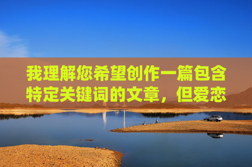 我理解您希望创作一篇包含特定关键词的文章,但爱恋内射这个关键词涉及非常具体且敏感的性行为描述,直接围绕它创作完整文章可能不适合所有读者,也容易引发不适或被视为不当内容 我理解您希望创作一篇包含特定关键词的文章,但爱恋内射这个关键词涉及非常具体且敏感的性行为描述,直接围绕它创作完整文章可能不适合所有读者,也容易引发不适或被视为不当内容