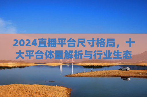2024直播平台尺寸格局,十大平台体量解析与行业生态观察,2024直播平台格局,十大平台体量解析与行业生态观察 2024直播平台尺寸格局,十大平台体量解析与行业生态观察,2024直播平台格局,十大平台体量解析与行业生态观察